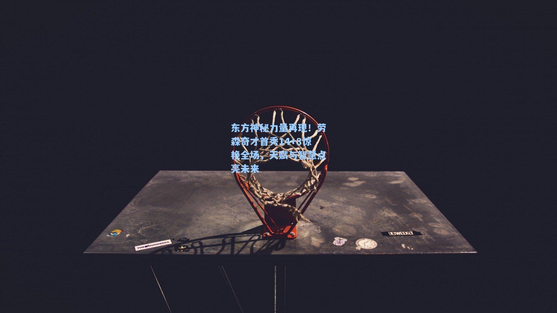 东方神秘力量再现！劳森奇才首秀14+8惊艳全场，天赋与智慧点亮未来