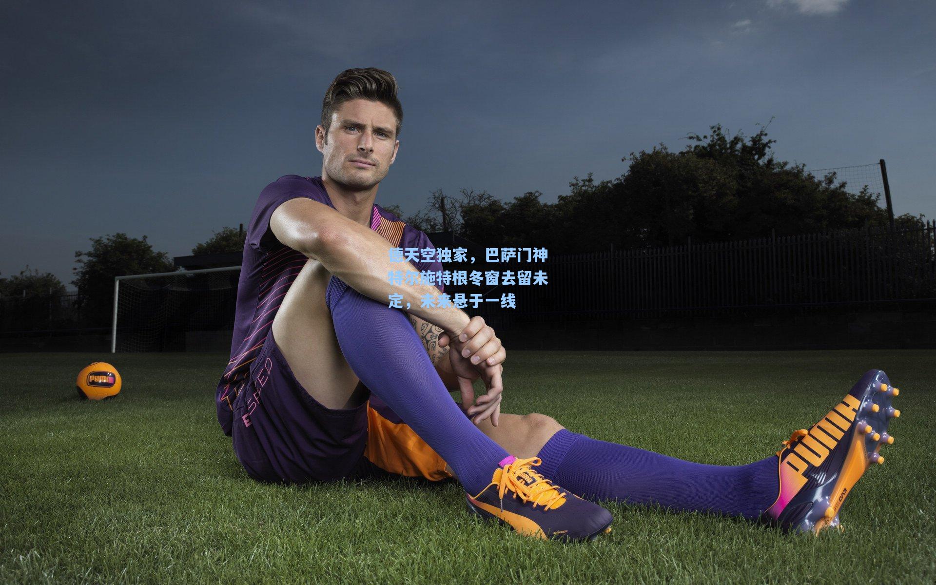 星空体育app-德天空独家，巴萨门神特尔施特根冬窗去留未定，未来悬于一线