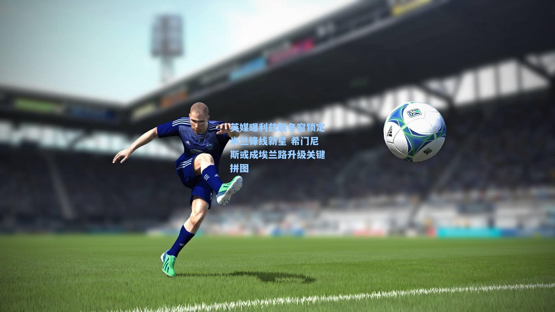 英媒曝利兹联冬窗锁定米兰锋线新星 希门尼斯或成埃兰路升级关键拼图